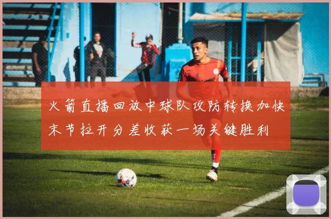 火箭直播回放中球队攻防转换加快末节拉开分差收获一场关键胜利