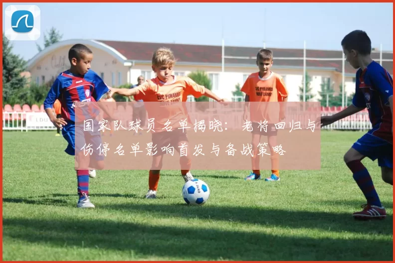 国家队球员名单揭晓：老将回归与伤停名单影响首发与备战策略