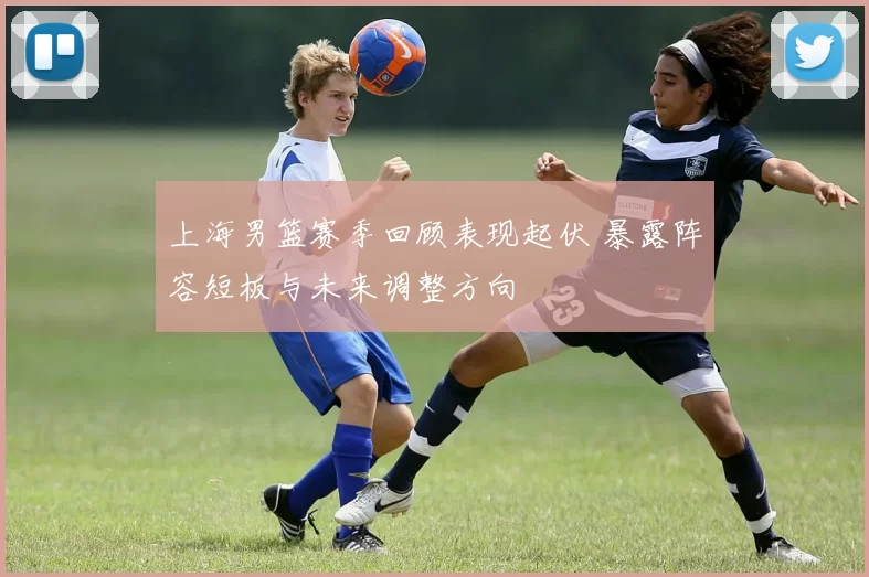 上海男篮赛季回顾表现起伏 暴露阵容短板与未来调整方向