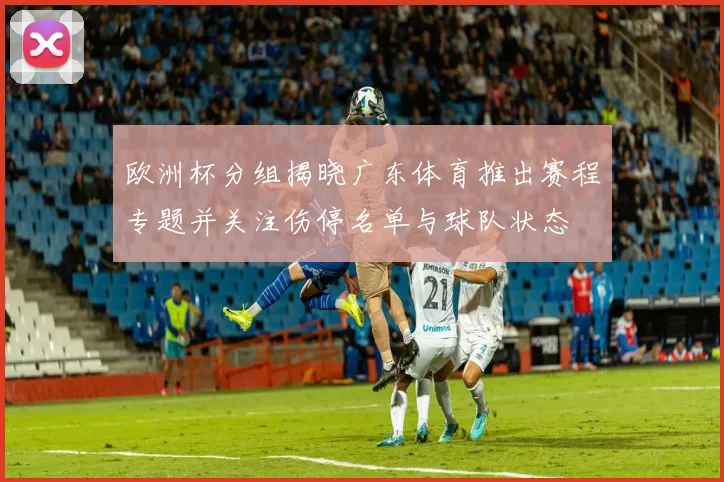 欧洲杯分组揭晓广东体育推出赛程专题并关注伤停名单与球队状态
