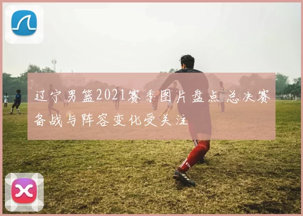 辽宁男篮2021赛季图片盘点 总决赛备战与阵容变化受关注