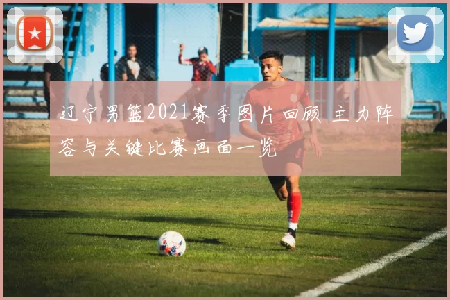 辽宁男篮2021赛季图片回顾 主力阵容与关键比赛画面一览