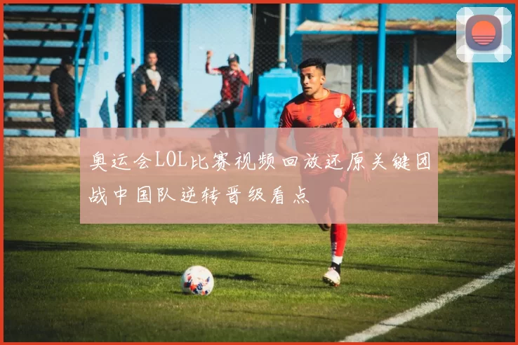 奥运会LOL比赛视频回放还原关键团战中国队逆转晋级看点