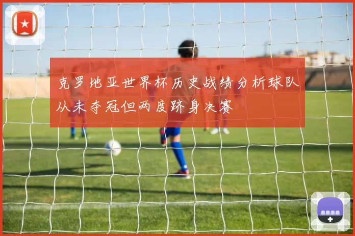 克罗地亚世界杯历史战绩分析球队从未夺冠但两度跻身决赛