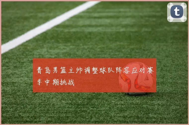 青岛男篮主帅调整球队阵容应对赛季中期挑战