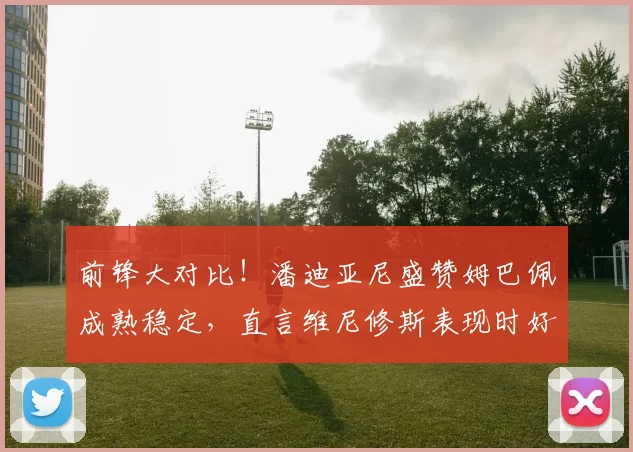前锋大对比！潘迪亚尼盛赞姆巴佩成熟稳定，直言维尼修斯表现时好时坏