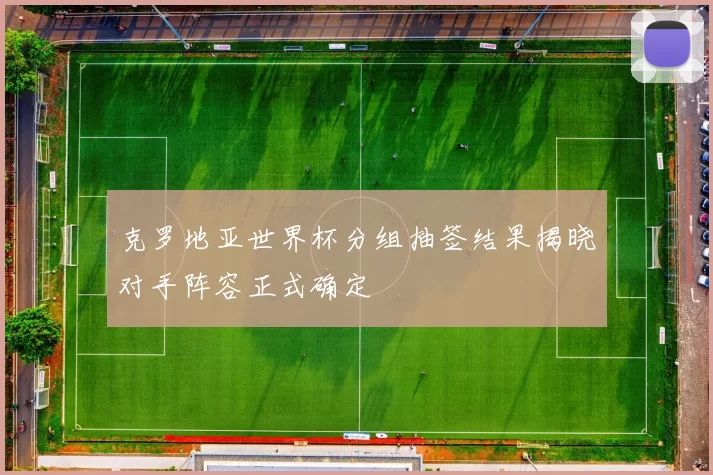 克罗地亚世界杯分组抽签结果揭晓对手阵容正式确定