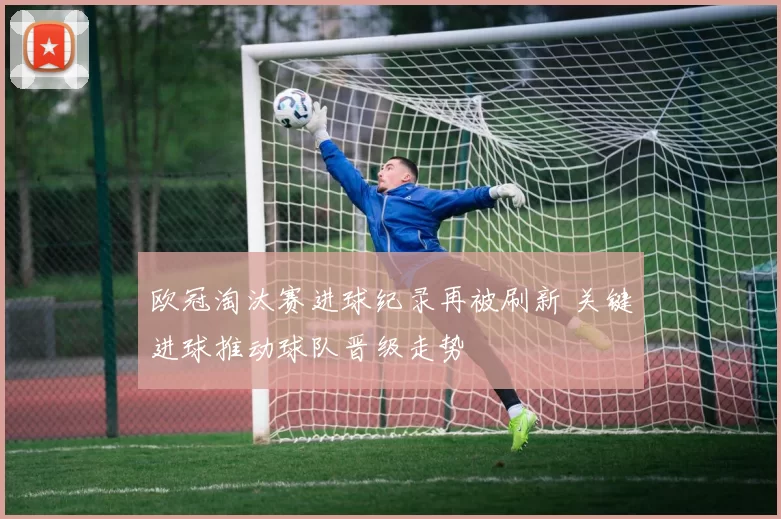欧冠淘汰赛进球纪录再被刷新 关键进球推动球队晋级走势