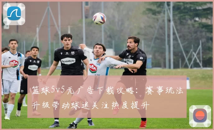 篮球5v5无广告下载攻略：赛事玩法升级带动球迷关注热度提升
