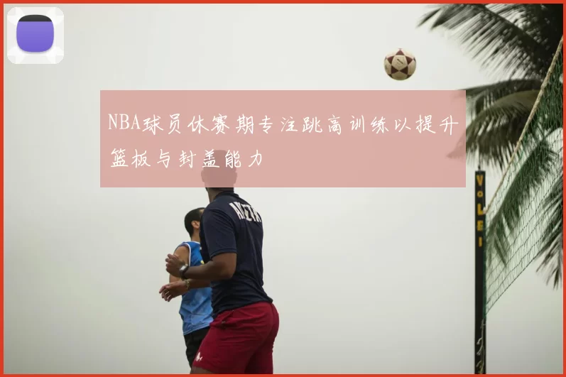 NBA球员休赛期专注跳高训练以提升篮板与封盖能力
