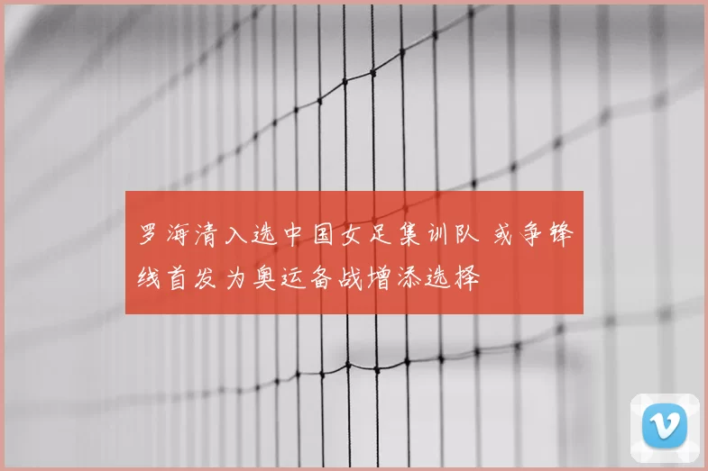 罗海清入选中国女足集训队 或争锋线首发为奥运备战增添选择