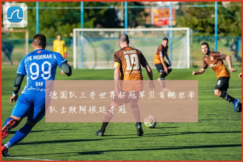 德国队三夺世界杯冠军贝肯鲍尔率队击败阿根廷夺冠