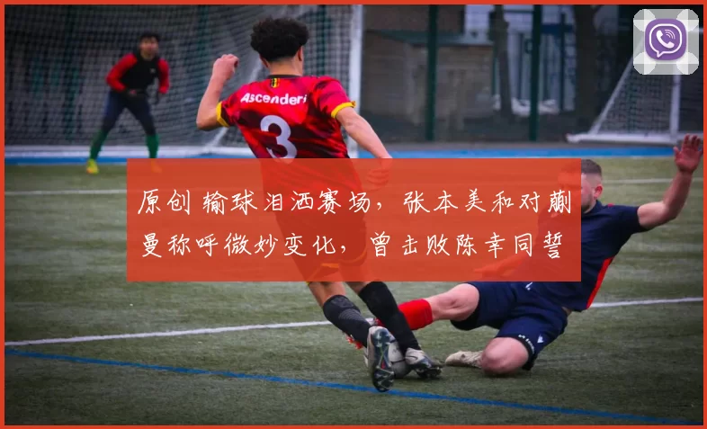 原创 输球泪洒赛场，张本美和对蒯曼称呼微妙变化，曾击败陈幸同誓言冲冠