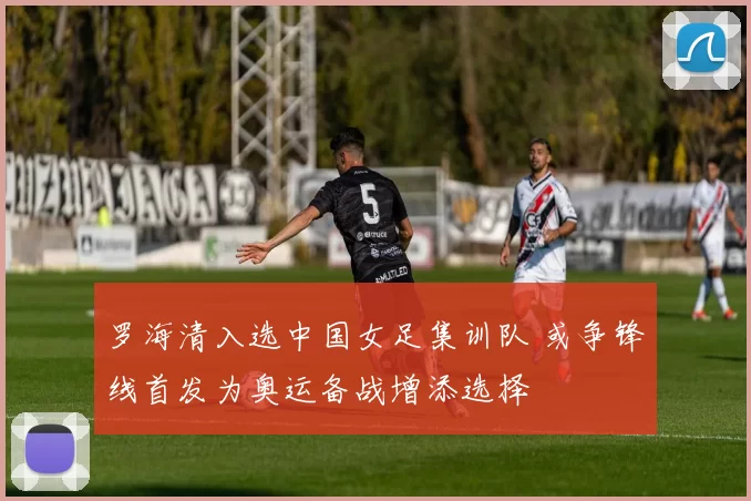 罗海清入选中国女足集训队 或争锋线首发为奥运备战增添选择
