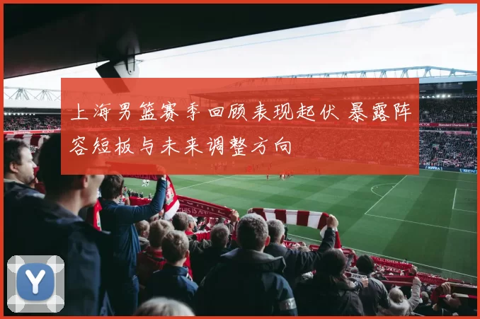 上海男篮赛季回顾表现起伏 暴露阵容短板与未来调整方向
