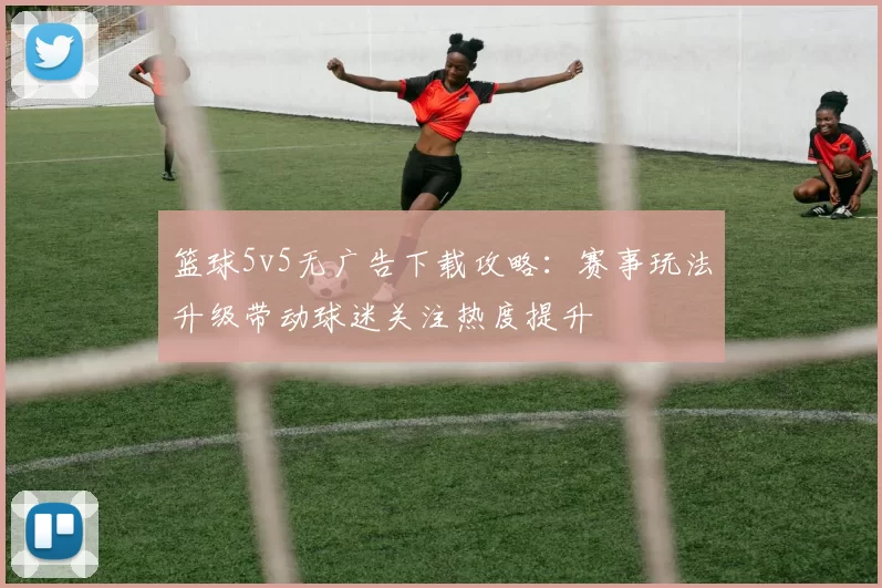 篮球5v5无广告下载攻略：赛事玩法升级带动球迷关注热度提升