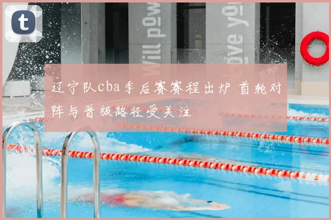 辽宁队cba季后赛赛程出炉 首轮对阵与晋级路径受关注