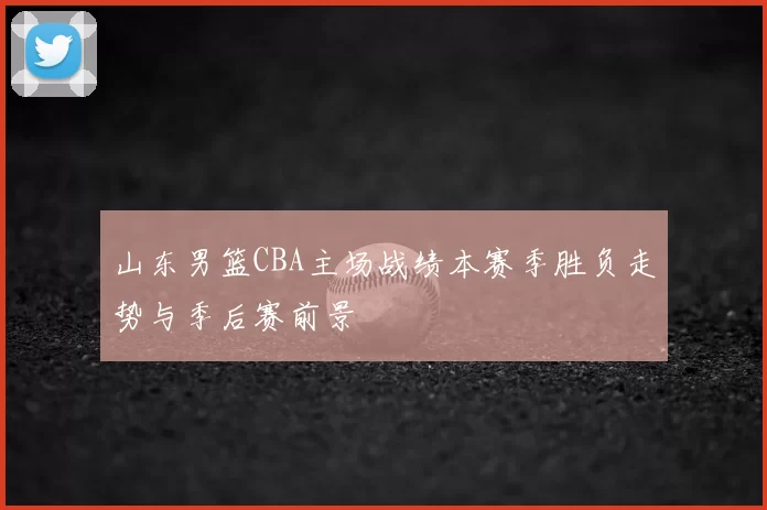 山东男篮CBA主场战绩本赛季胜负走势与季后赛前景