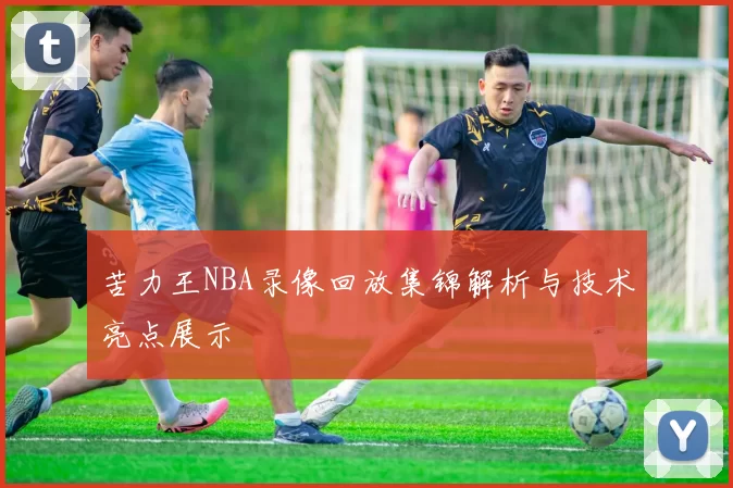 苦力王NBA录像回放集锦解析与技术亮点展示