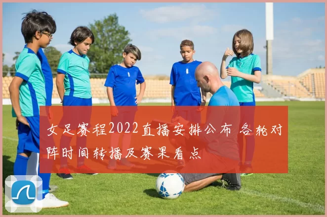 女足赛程2022直播安排公布 各轮对阵时间转播及赛果看点