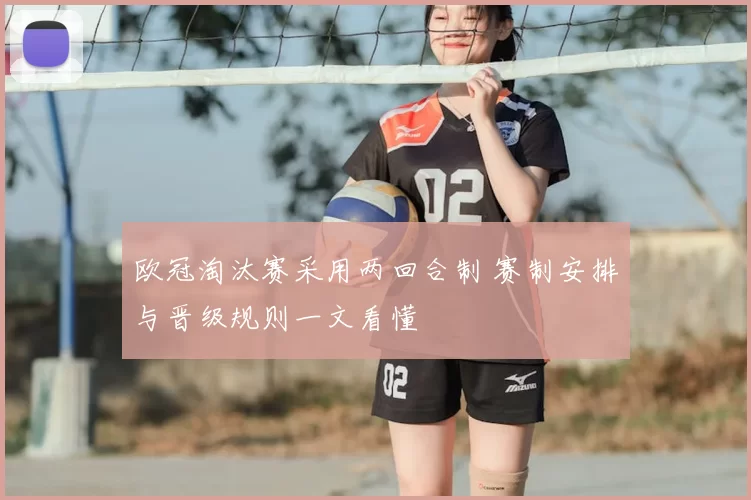 欧冠淘汰赛采用两回合制 赛制安排与晋级规则一文看懂