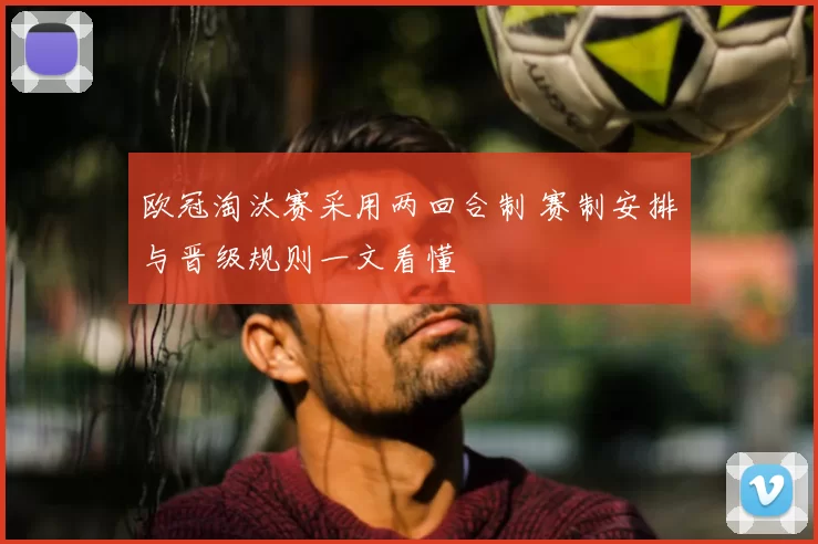 欧冠淘汰赛采用两回合制 赛制安排与晋级规则一文看懂