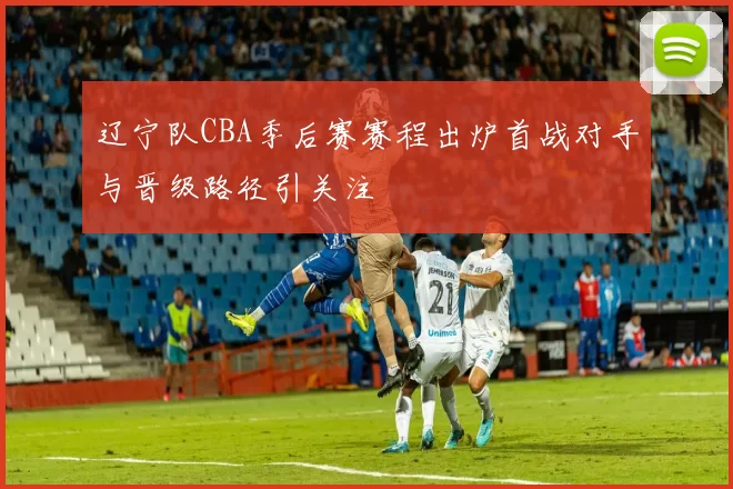 辽宁队CBA季后赛赛程出炉首战对手与晋级路径引关注