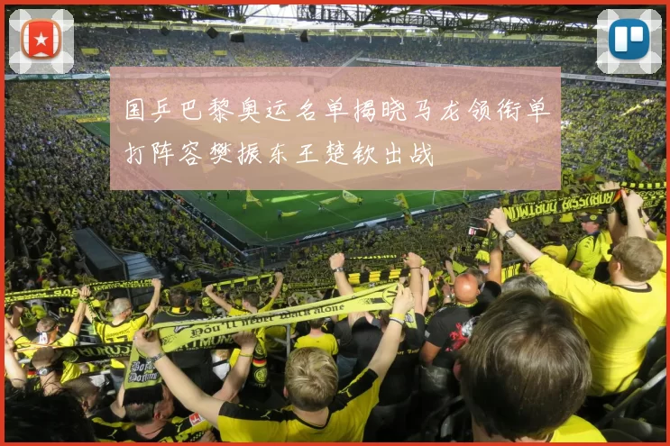 国乒巴黎奥运名单揭晓马龙领衔单打阵容樊振东王楚钦出战