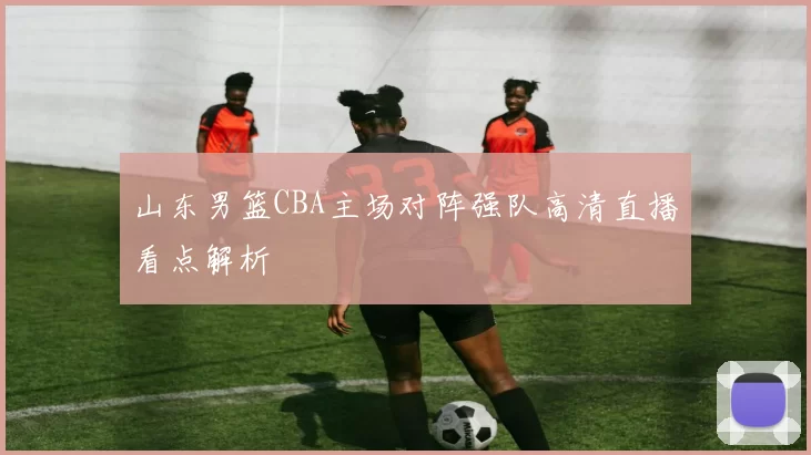 山东男篮CBA主场对阵强队高清直播看点解析