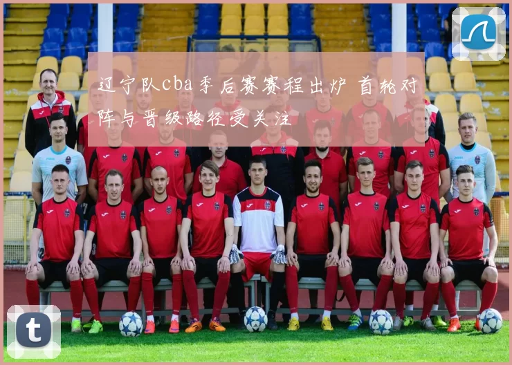 辽宁队cba季后赛赛程出炉 首轮对阵与晋级路径受关注