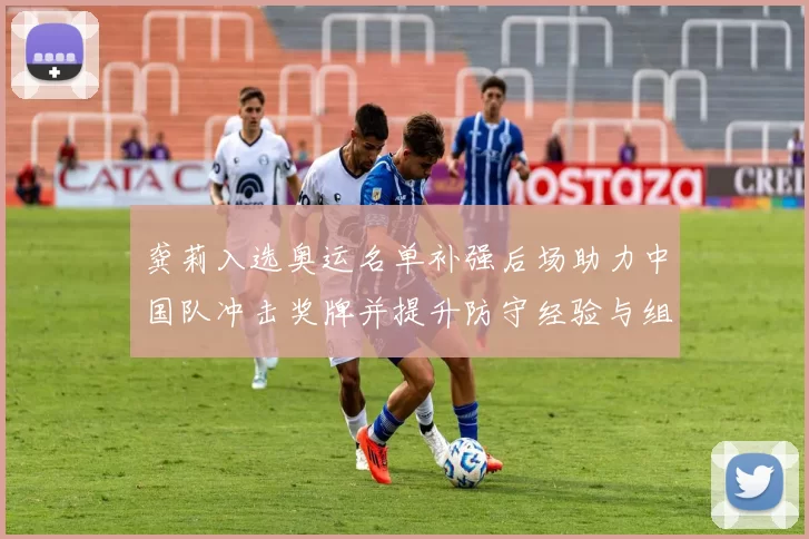 龚莉入选奥运名单补强后场助力中国队冲击奖牌并提升防守经验与组织能力