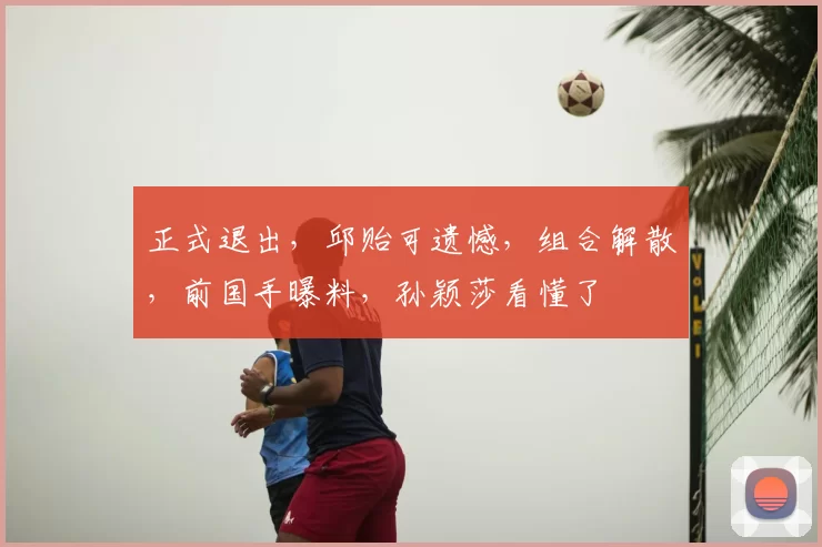 正式退出，邱贻可遗憾，组合解散，前国手曝料，孙颖莎看懂了