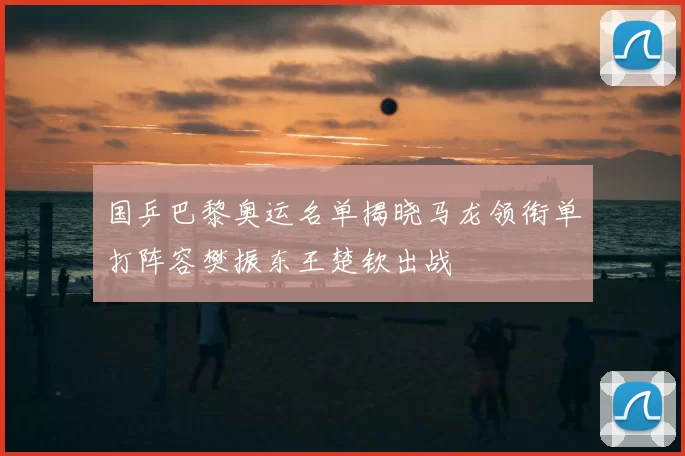 国乒巴黎奥运名单揭晓马龙领衔单打阵容樊振东王楚钦出战