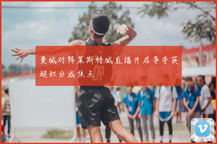 曼城对阵莱斯特城直播开启争夺英超积分成焦点