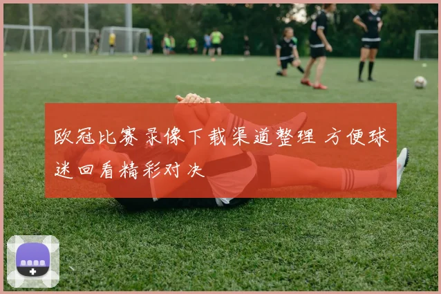 欧冠比赛录像下载渠道整理 方便球迷回看精彩对决