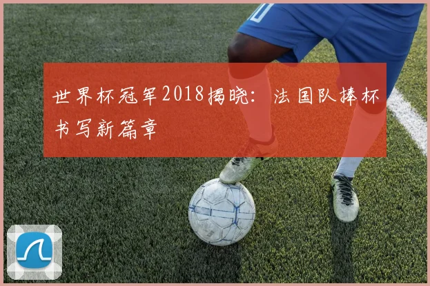 世界杯冠军2018揭晓:法国队捧杯书写新篇章