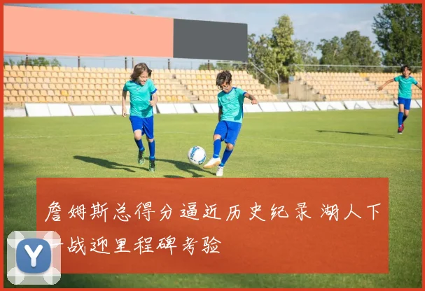 詹姆斯总得分逼近历史纪录 湖人下一战迎里程碑考验