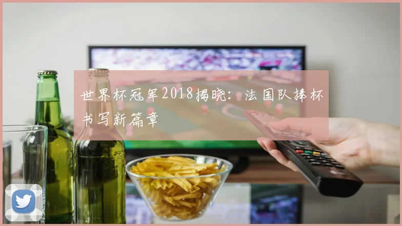 世界杯冠军2018揭晓：法国队捧杯书写新篇章