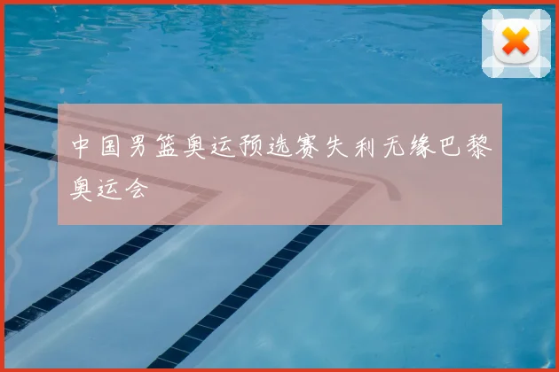 中国男篮奥运预选赛失利无缘巴黎奥运会