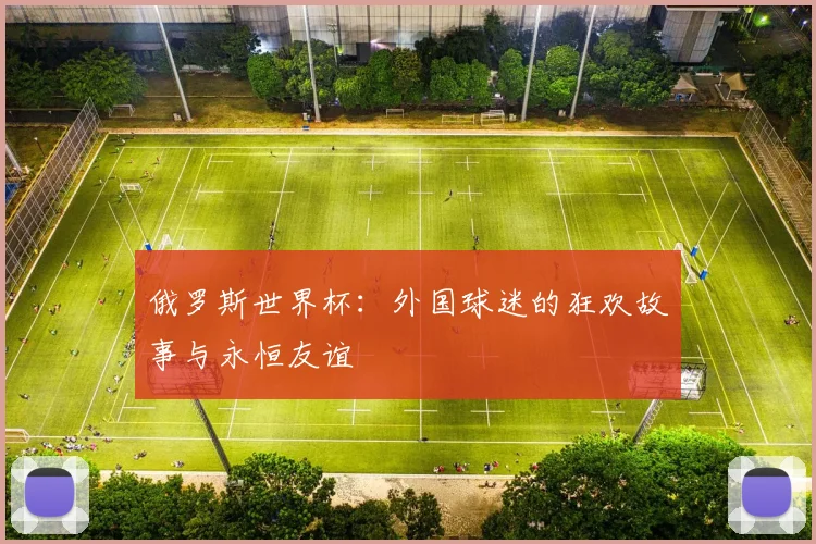 俄罗斯世界杯:外国球迷的狂欢故事与永恒友谊