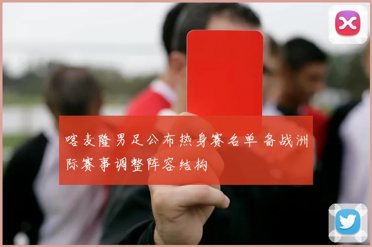 喀麦隆男足公布热身赛名单 备战洲际赛事调整阵容结构