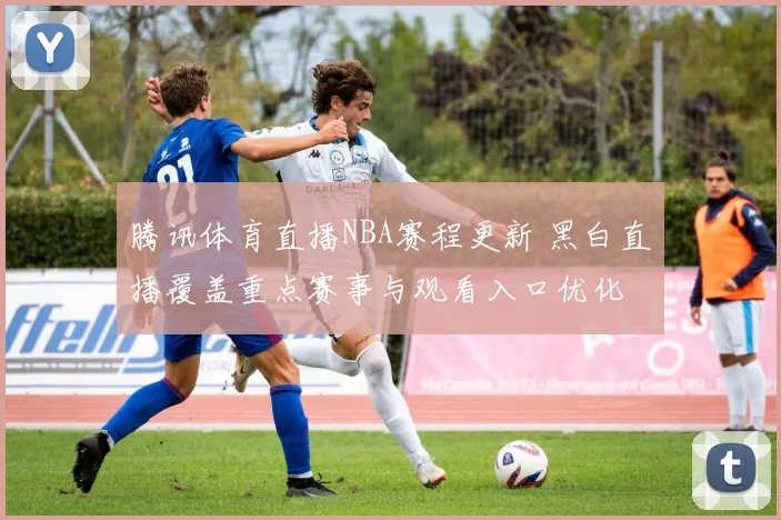 腾讯体育直播NBA赛程更新 黑白直播覆盖重点赛事与观看入口优化