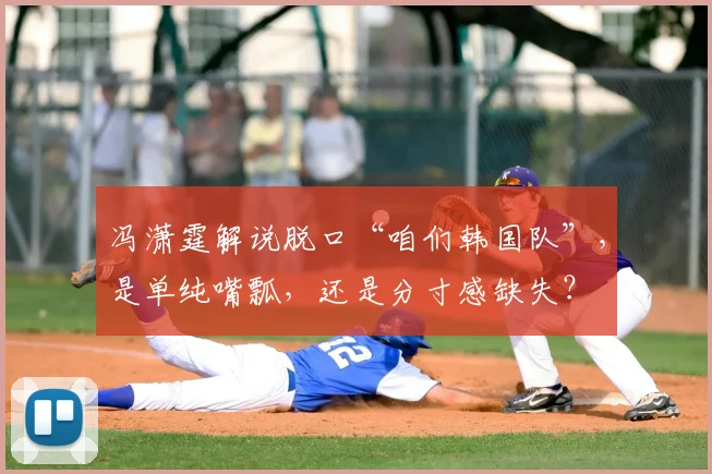 冯潇霆解说脱口“咱们韩国队”,是单纯嘴瓢,还是分寸感缺失?