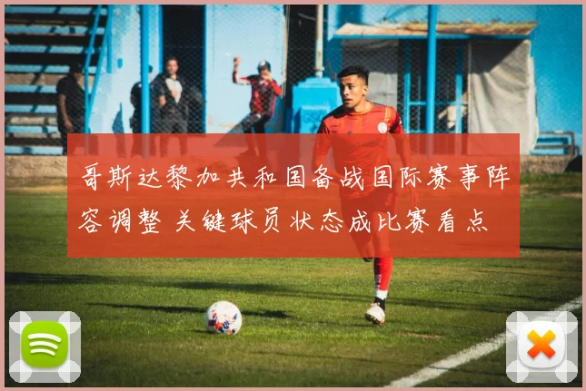 哥斯达黎加共和国备战国际赛事阵容调整 关键球员状态成比赛看点
