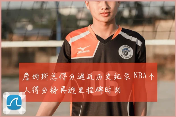 詹姆斯总得分逼近历史纪录 NBA个人得分榜再迎里程碑时刻