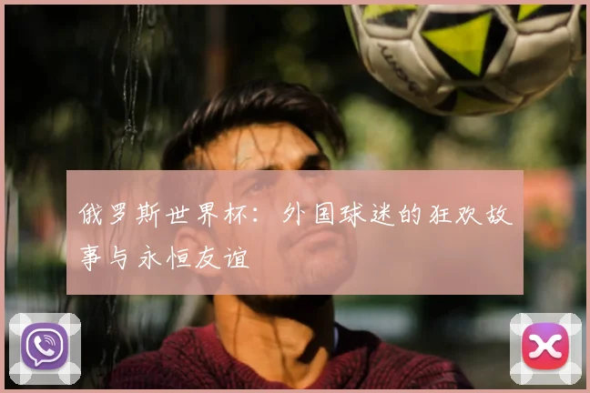 俄罗斯世界杯：外国球迷的狂欢故事与永恒友谊